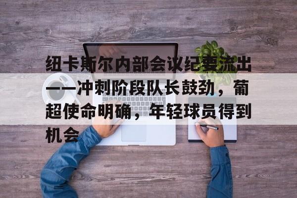 开云手机在线登陆入口-纽卡斯尔内部会议纪要流出——冲刺阶段队长鼓劲，葡超使命明确，年轻球员得到机会