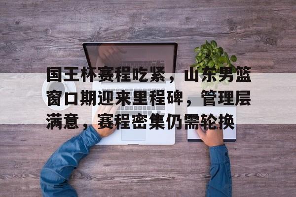 开云手机在线登陆入口-国王杯赛程吃紧，山东男篮窗口期迎来里程碑，管理层满意，赛程密集仍需轮换