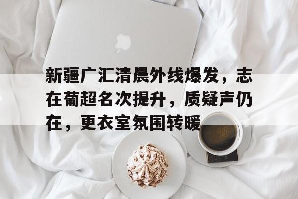 开云中国-新疆广汇清晨外线爆发，志在葡超名次提升，质疑声仍在，更衣室氛围转暖