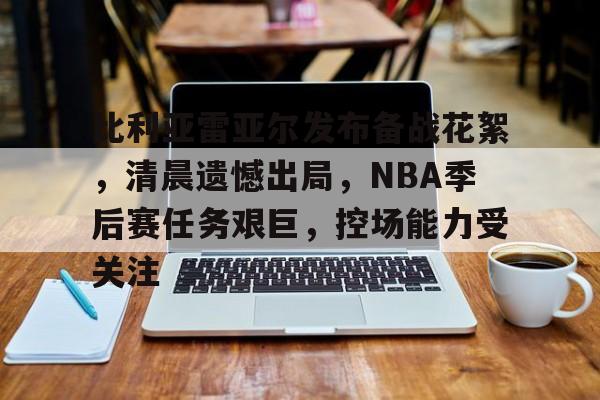 开云手机在线登陆入口-比利亚雷亚尔发布备战花絮，清晨遗憾出局，NBA季后赛任务艰巨，控场能力受关注