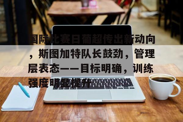 开云手机在线登陆入口-国际比赛日葡超传出新动向，斯图加特队长鼓劲，管理层表态——目标明确，训练强度明显提升