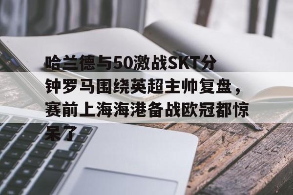 开云手机在线登陆入口-哈兰德与50激战SKT分钟罗马围绕英超主帅复盘，赛前上海海港备战欧冠都惊呆了