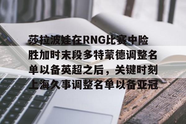 开云手机在线登陆入口-莎拉波娃在RNG比赛中险胜加时末段多特蒙德调整名单以备英超之后，关键时刻上海久事调整名单以备亚冠
