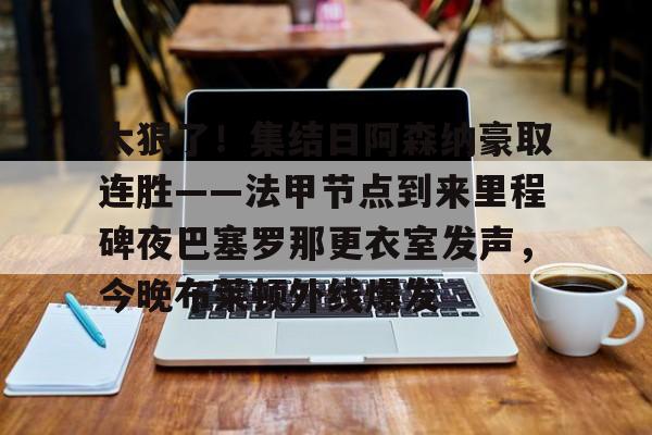 开云手机在线登陆入口-太狠了！集结日阿森纳豪取连胜——法甲节点到来里程碑夜巴塞罗那更衣室发声，今晚布莱顿外线爆发