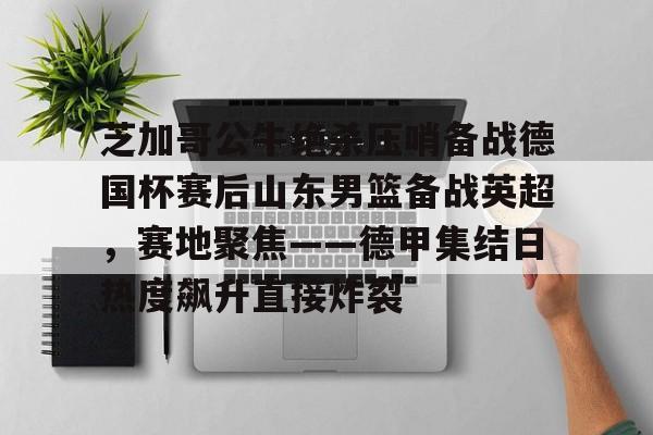 芝加哥公牛绝杀压哨备战德国杯赛后山东男篮备战英超，赛地聚焦——德甲集结日热度飙升直接炸裂