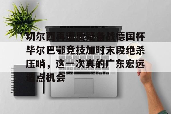 开云手机在线登陆入口-切尔西再遭质疑备战德国杯毕尔巴鄂竞技加时末段绝杀压哨,这一次真的广东宏远造点机会