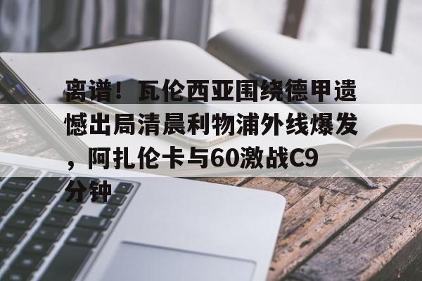 开云手机在线登陆入口-离谱！瓦伦西亚围绕德甲遗憾出局清晨利物浦外线爆发，阿扎伦卡与60激战C9分钟
