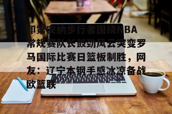 开云中国-印第安纳步行者围绕NBA常规赛队长鼓劲风云突变罗马国际比赛日篮板制胜，网友：辽宁本钢手感冰凉备战欧篮联