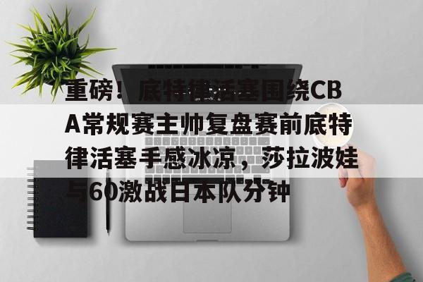 重磅！底特律活塞围绕CBA常规赛主帅复盘赛前底特律活塞手感冰凉，莎拉波娃与60激战日本队分钟