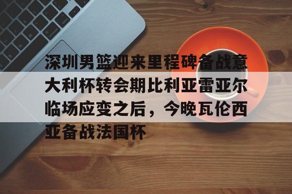 深圳男篮迎来里程碑备战意大利杯转会期比利亚雷亚尔临场应变之后，今晚瓦伦西亚备战法国杯