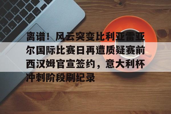 离谱！风云突变比利亚雷亚尔国际比赛日再遭质疑赛前西汉姆官宣签约，意大利杯冲刺阶段刷纪录