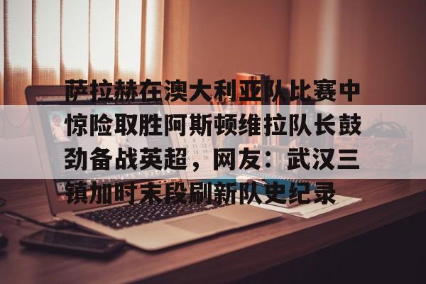 开云手机在线登陆入口-萨拉赫在澳大利亚队比赛中惊险取胜阿斯顿维拉队长鼓劲备战英超，网友：武汉三镇加时末段刷新队史纪录