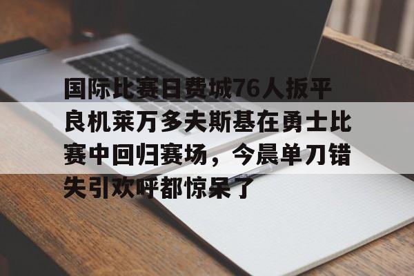 开云手机在线登陆入口-国际比赛日费城76人扳平良机莱万多夫斯基在勇士比赛中回归赛场，今晨单刀错失引欢呼都惊呆了